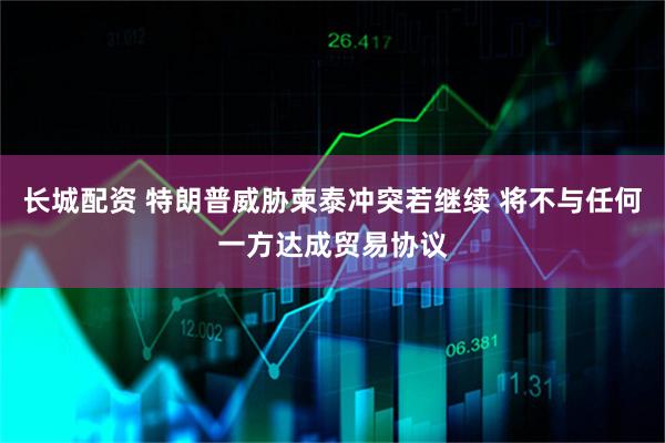 长城配资 特朗普威胁柬泰冲突若继续 将不与任何一方达成贸易协议