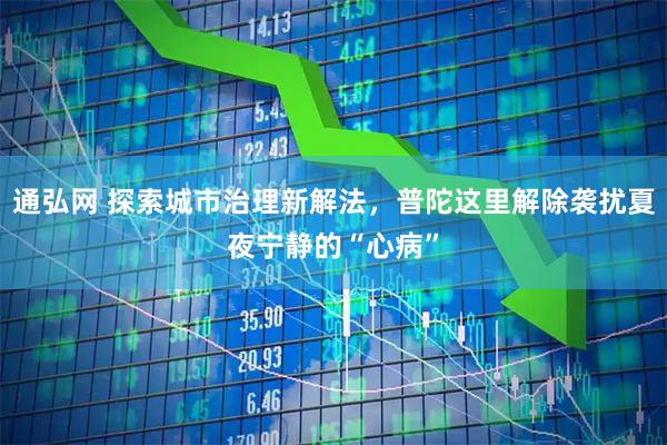 通弘网 探索城市治理新解法,普陀这里解除袭扰夏夜宁静的“心病”