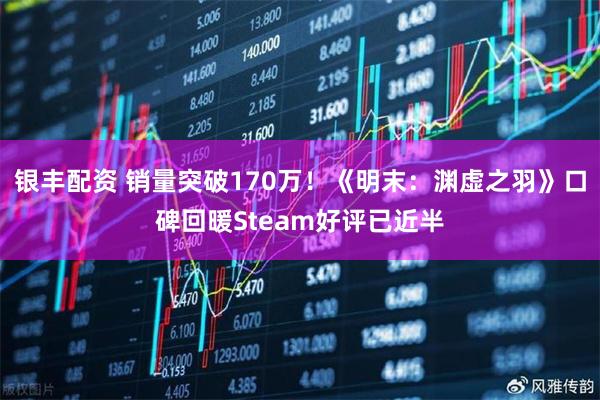 银丰配资 销量突破170万！《明末：渊虚之羽》口碑回暖Steam好评已近半