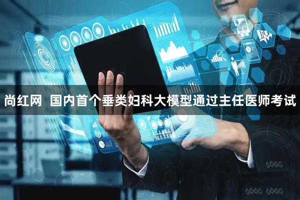 尚红网  国内首个垂类妇科大模型通过主任医师考试