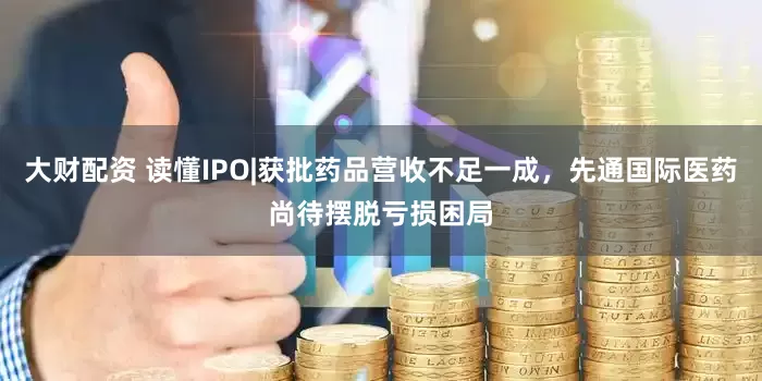 大财配资 读懂IPO|获批药品营收不足一成，先通国际医药尚待摆脱亏损困局