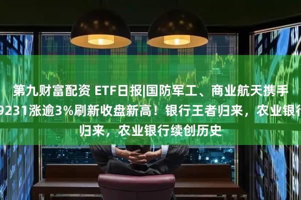 第九财富配资 ETF日报|国防军工、商业航天携手猛拉，159231涨逾3%刷新收盘新高！银行王者归来，农业银行续创历史