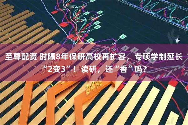 至尊配资 时隔8年保研高校再扩容，专硕学制延长“2变3”！读研，还“香”吗？