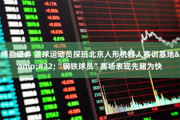 博盈证券 篮球运动员探班北京人形机器人赛训基地 “钢铁球员”赛场表现先睹为快
