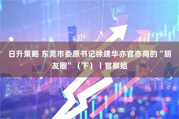 日升策略 东莞市委原书记徐建华亦官亦商的“朋友圈”（下）丨官察姐