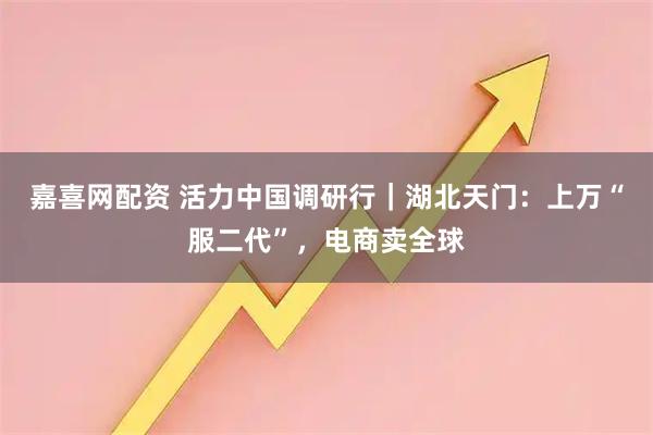 嘉喜网配资 活力中国调研行｜湖北天门：上万“服二代”，电商卖全球