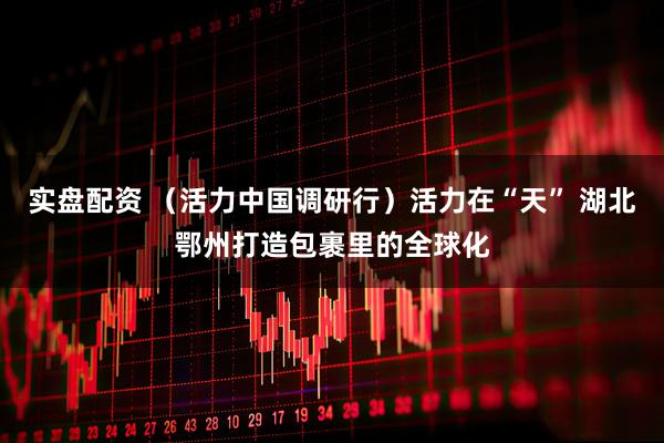 实盘配资 （活力中国调研行）活力在“天” 湖北鄂州打造包裹里的全球化