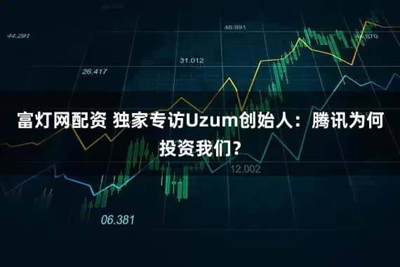 富灯网配资 独家专访Uzum创始人：腾讯为何投资我们？