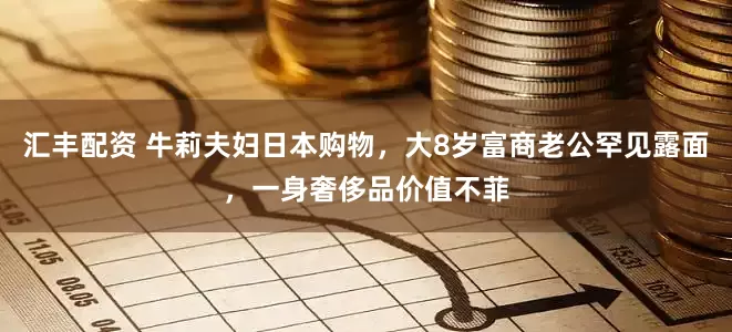 汇丰配资 牛莉夫妇日本购物，大8岁富商老公罕见露面，一身奢侈品价值不菲