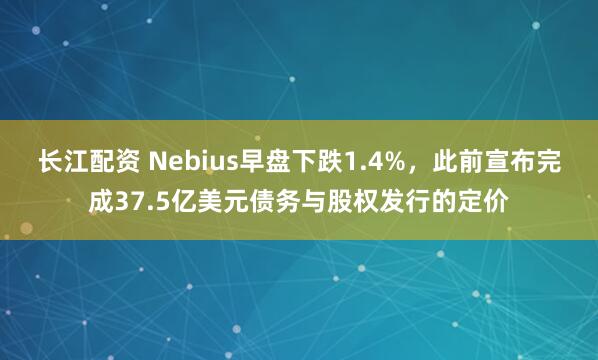 长江配资 Nebius早盘下跌1.4%,此前宣布完成37.5亿美元债务与股权发行的定价