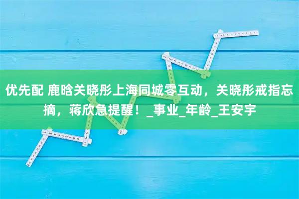 优先配 鹿晗关晓彤上海同城零互动,关晓彤戒指忘摘,蒋欣急提醒!_事业_年龄_王安宇