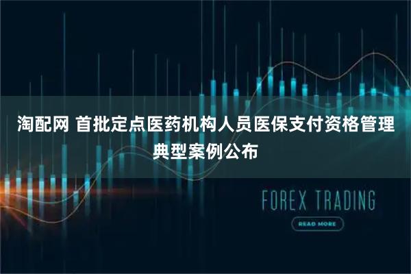 淘配网 首批定点医药机构人员医保支付资格管理典型案例公布