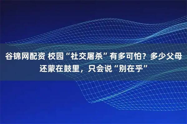 谷锦网配资 校园“社交屠杀”有多可怕？多少父母还蒙在鼓里，只会说“别在乎”