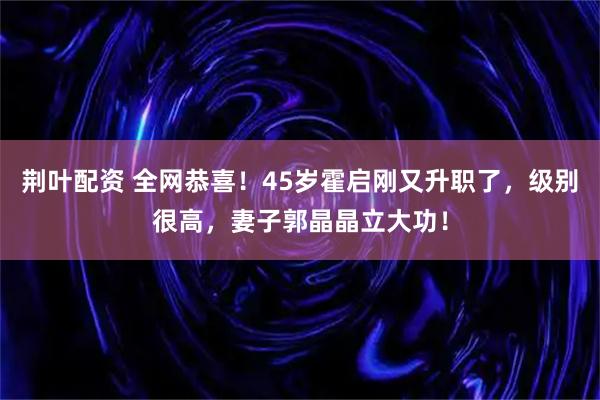 荆叶配资 全网恭喜！45岁霍启刚又升职了，级别很高，妻子郭晶晶立大功！