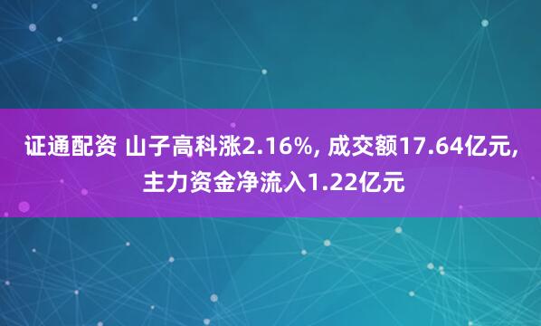 证通配资 山子高科涨2.16%, 成交额17.64亿元, 主力资金净流入1.22亿元