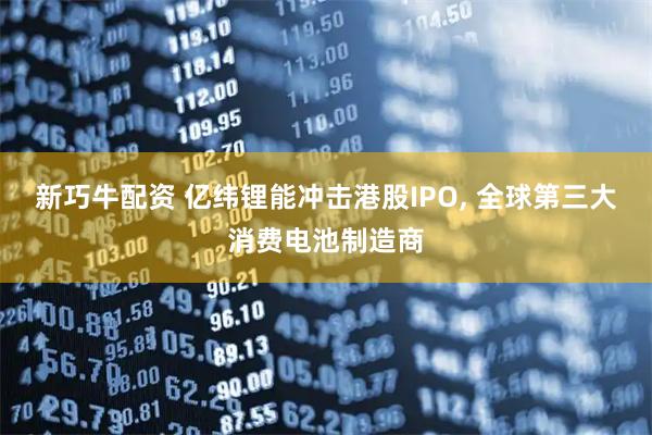 新巧牛配资 亿纬锂能冲击港股IPO, 全球第三大消费电池制造商