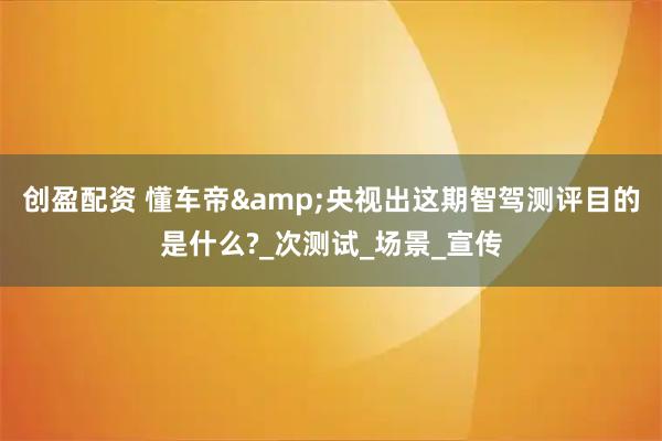 创盈配资 懂车帝&央视出这期智驾测评目的是什么?_次测试_场景_宣传