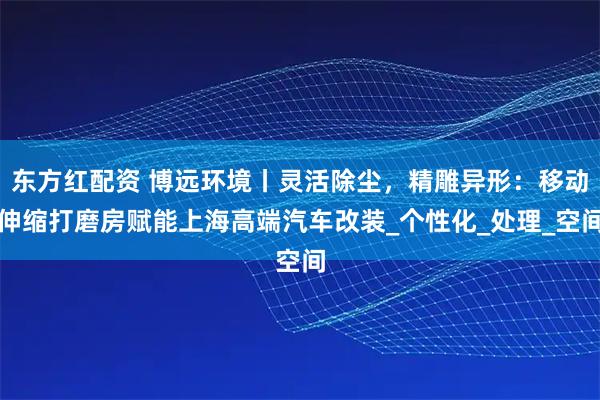 东方红配资 博远环境丨灵活除尘，精雕异形：移动伸缩打磨房赋能上海高端汽车改装_个性化_处理_空间