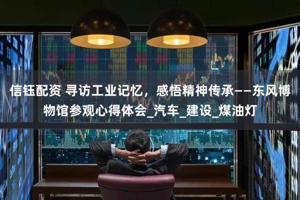 信钰配资 寻访工业记忆，感悟精神传承——东风博物馆参观心得体会_汽车_建设_煤油灯