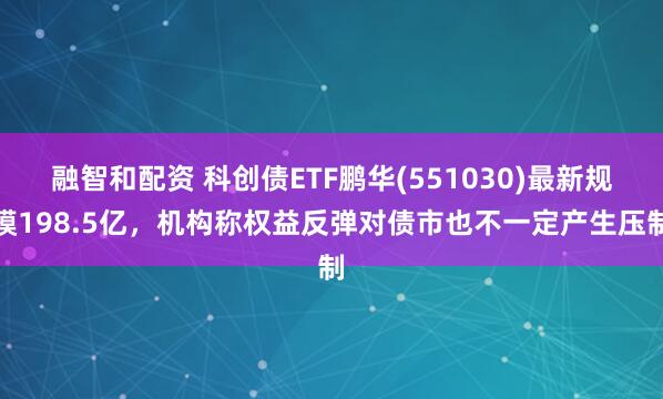 融智和配资 科创债ETF鹏华(551030)最新规模198.5亿，机构称权益反弹对债市也不一定产生压制