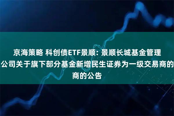 京海策略 科创债ETF景顺: 景顺长城基金管理有限公司关于旗下部分基金新增民生证券为一级交易商的公告