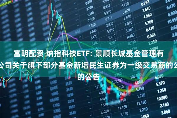 富明配资 纳指科技ETF: 景顺长城基金管理有限公司关于旗下部分基金新增民生证券为一级交易商的公告