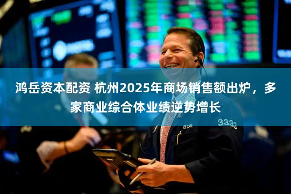 鸿岳资本配资 杭州2025年商场销售额出炉，多家商业综合体业绩逆势增长