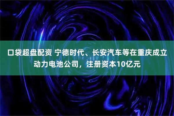 口袋超盘配资 宁德时代、长安汽车等在重庆成立动力电池公司，注册资本10亿元
